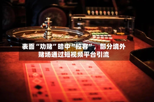 表面“劝赌”暗中“拉客	”	，部分境外赌场通过短视频平台引流-第1张图片
