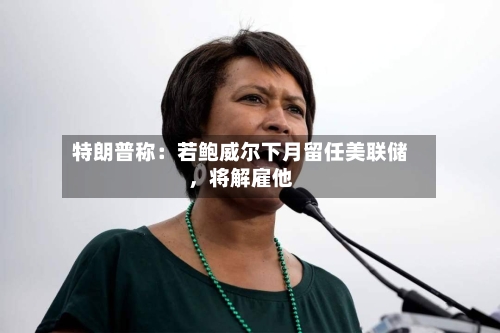 特朗普称：若鲍威尔下月留任美联储，将解雇他-第3张图片