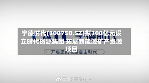 宁德时代(300750.SZ)拟300亿元设立时代资源集团 拓展新能源矿产资源项目