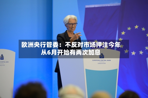 欧洲央行管委:不反对市场押注今年从6月开始有两次加息-第1张图片