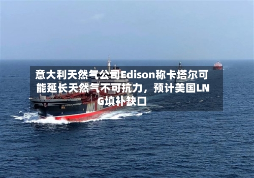 意大利天然气公司Edison称卡塔尔可能延长天然气不可抗力	，预计美国LNG填补缺口-第1张图片