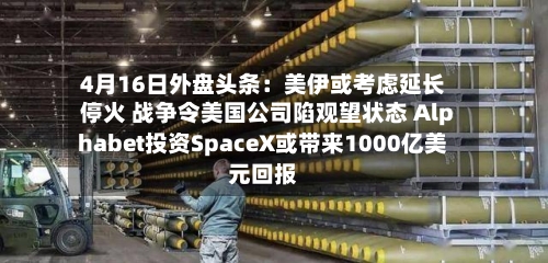 4月16日外盘头条:美伊或考虑延长停火 战争令美国公司陷观望状态 Alphabet投资SpaceX或带来1000亿美元回报-第1张图片