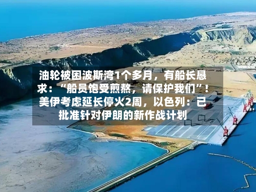 油轮被困波斯湾1个多月，有船长恳求：“船员饱受煎熬	，请保护我们”！美伊考虑延长停火2周，以色列：已批准针对伊朗的新作战计划-第2张图片