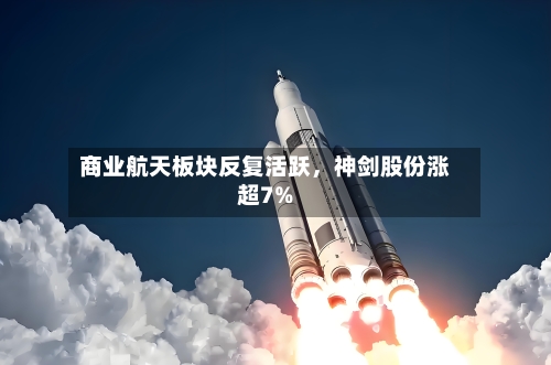商业航天板块反复活跃，神剑股份涨超7%-第2张图片