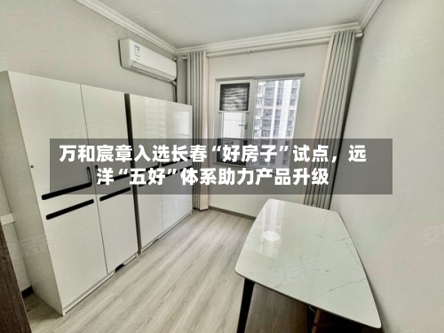 万和宸章入选长春“好房子”试点，远洋“五好	”体系助力产品升级-第2张图片