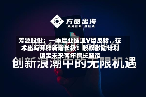 芳源股份：一季度业绩迎V型反转，技术出海开辟新增长极！股权激励计划锁定未来两年增长路径