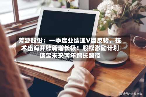 芳源股份：一季度业绩迎V型反转，技术出海开辟新增长极！股权激励计划锁定未来两年增长路径-第2张图片