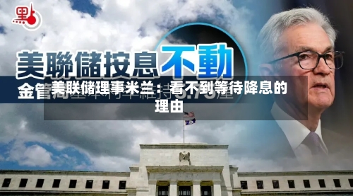 美联储理事米兰:看不到等待降息的理由-第1张图片