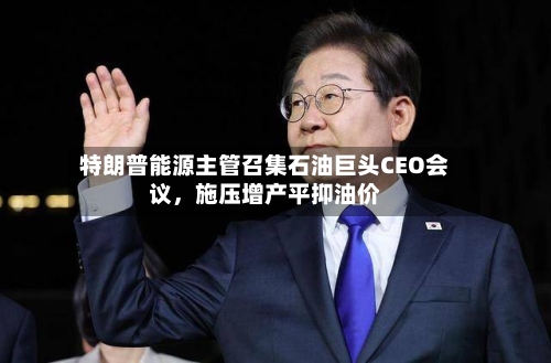 特朗普能源主管召集石油巨头CEO会议，施压增产平抑油价-第2张图片