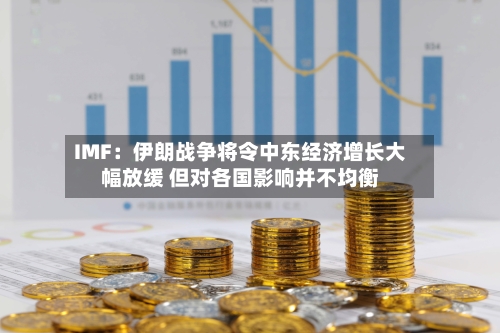 IMF:伊朗战争将令中东经济增长大幅放缓 但对各国影响并不均衡-第2张图片