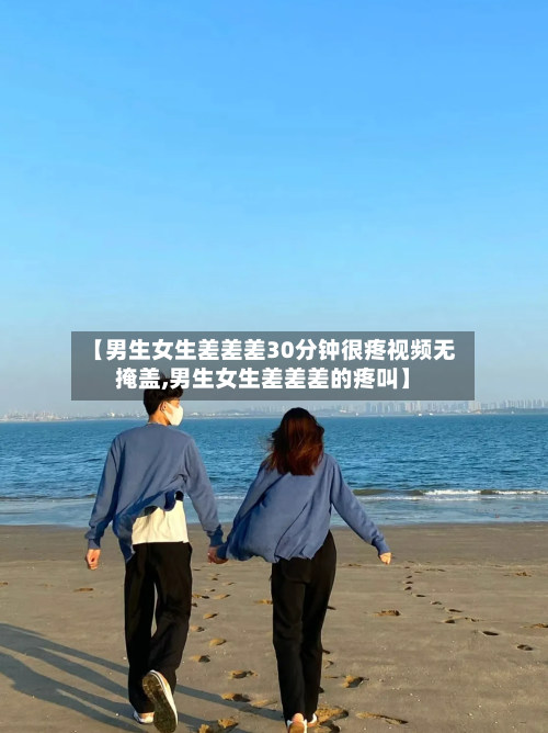 【男生女生差差差30分钟很疼视频无掩盖,男生女生差差差的疼叫】