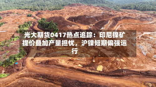 光大期货0417热点追踪：印尼镍矿提价叠加产量担忧，沪镍短期偏强运行-第2张图片