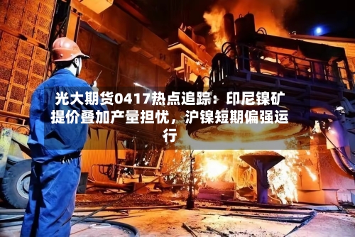 光大期货0417热点追踪：印尼镍矿提价叠加产量担忧	，沪镍短期偏强运行-第3张图片