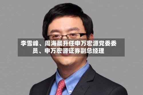李雪峰、周海晨升任申万宏源党委委员	、申万宏源证券副总经理-第1张图片