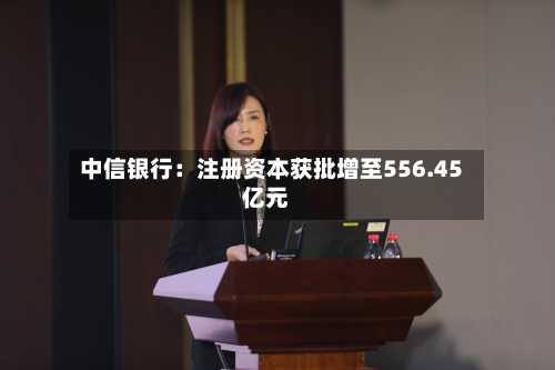 中信银行：注册资本获批增至556.45亿元
