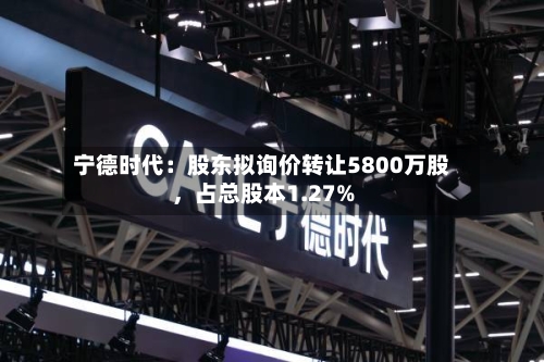 宁德时代：股东拟询价转让5800万股，占总股本1.27%-第1张图片