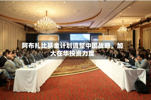 阿布扎比基金计划调整中国战略，加大在华投资力度