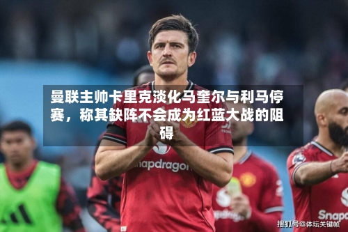 曼联主帅卡里克淡化马奎尔与利马停赛	，称其缺阵不会成为红蓝大战的阻碍-第1张图片