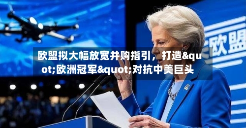 欧盟拟大幅放宽并购指引	，打造"欧洲冠军"对抗中美巨头-第2张图片