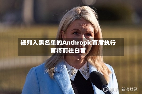 被列入黑名单的Anthropic首席执行官将前往白宫