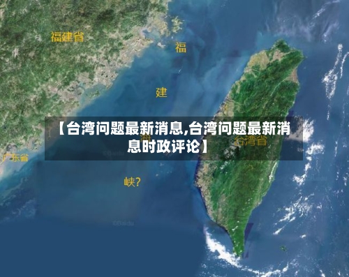 【台湾问题最新消息,台湾问题最新消息时政评论】