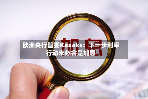 欧洲央行管委Kazaks:下一步利率行动未必会是加息-第2张图片