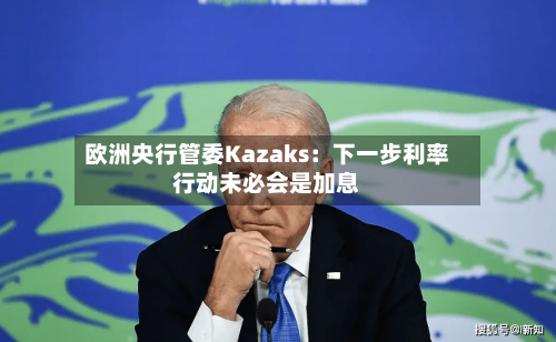 欧洲央行管委Kazaks:下一步利率行动未必会是加息-第1张图片