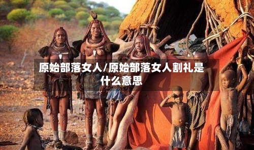 原始部落女人/原始部落女人割礼是什么意思