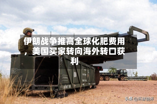 伊朗战争推高全球化肥费用，美国买家转向海外转口获利-第1张图片