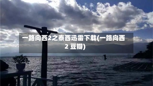 一路向西2之泰西迅雷下载(一路向西2 豆瓣)