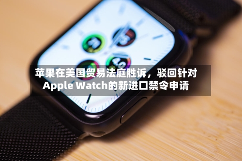苹果在美国贸易法庭胜诉，驳回针对Apple Watch的新进口禁令申请-第2张图片