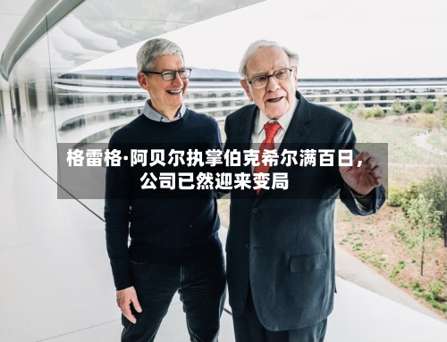格雷格·阿贝尔执掌伯克希尔满百日	，公司已然迎来变局-第1张图片