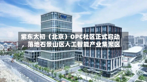 紫东太初（北京）OPC社区正式启动	，落地石景山区人工智能产业集聚区-第1张图片