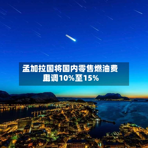 孟加拉国将国内零售燃油费用
上调10%至15%-第2张图片