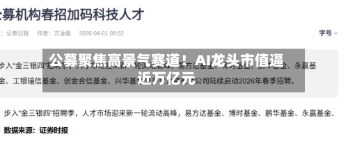 公募聚焦高景气赛道!AI龙头市值逼近万亿元-第3张图片