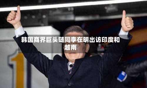 韩国商界巨头随同李在明出访印度和越南