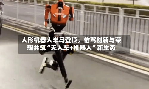 人形机器人半马登顶，佑驾创新与荣耀共筑“无人车+机器人”新生态-第2张图片