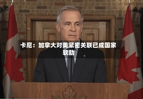卡尼:加拿大对美紧密关联已成国家软肋-第3张图片