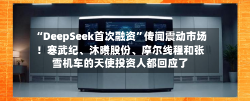 “DeepSeek首次融资”传闻震动市场！寒武纪、沐曦股份、摩尔线程和张雪机车的天使投资人都回应了