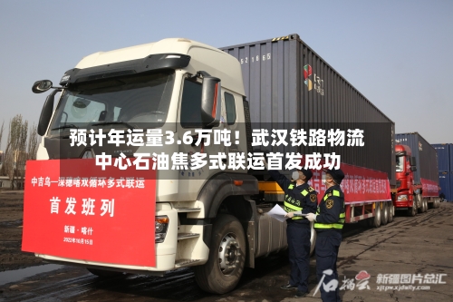 预计年运量3.6万吨！武汉铁路物流中心石油焦多式联运首发成功