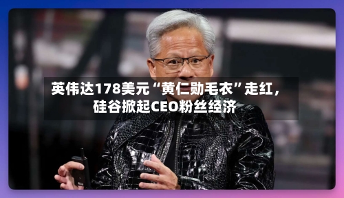 英伟达178美元“黄仁勋毛衣”走红	，硅谷掀起CEO粉丝经济-第3张图片