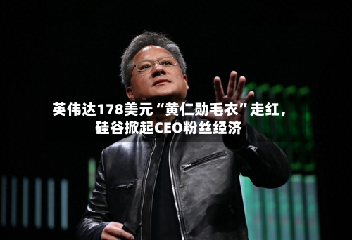 英伟达178美元“黄仁勋毛衣	”走红，硅谷掀起CEO粉丝经济-第1张图片