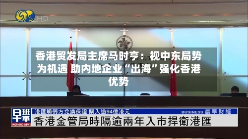 香港贸发局主席马时亨：视中东局势为机遇 助内地企业“出海”强化香港优势-第2张图片