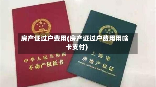 房产证过户费用(房产证过户费用用啥卡支付)
