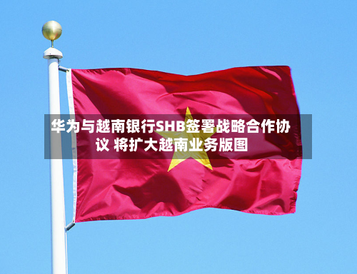 华为与越南银行SHB签署战略合作协议 将扩大越南业务版图