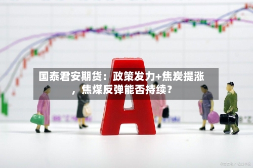 国泰君安期货：政策发力+焦炭提涨，焦煤反弹能否持续？-第2张图片