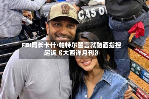 FBI局长卡什·帕特尔誓言就酗酒指控起诉《大西洋月刊》