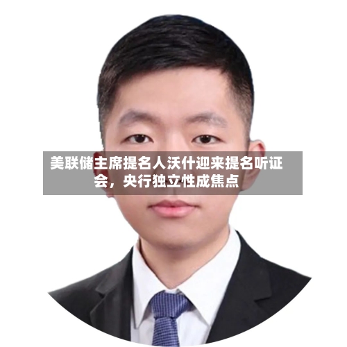 美联储主席提名人沃什迎来提名听证会，央行独立性成焦点