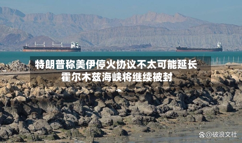 特朗普称美伊停火协议不太可能延长 霍尔木兹海峡将继续被封
