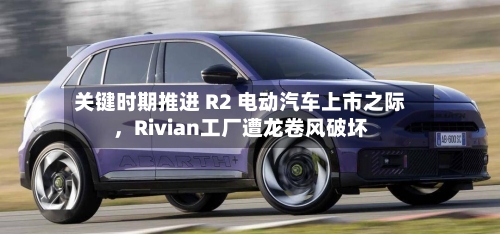 关键时期推进 R2 电动汽车上市之际，Rivian工厂遭龙卷风破坏-第2张图片